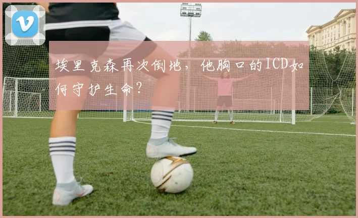 埃里克森再次倒地，他胸口的ICD如何守护生命？