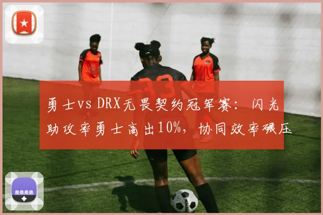 勇士vs DRX无畏契约冠军赛：闪光助攻率勇士高出10%，协同效率碾压