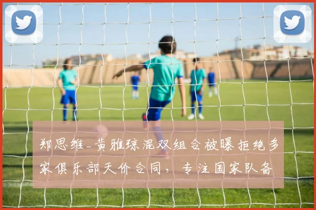郑思维_黄雅琼混双组合被曝拒绝多家俱乐部天价合同,专注国家队备战